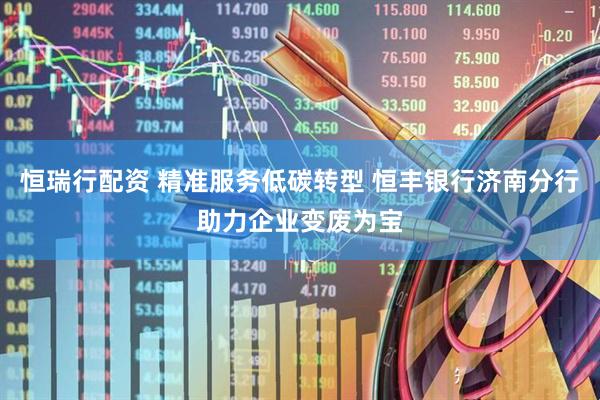 恒瑞行配资 精准服务低碳转型 恒丰银行济南分行助力企业变废为宝