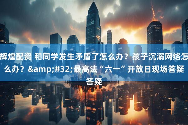 辉煌配资 和同学发生矛盾了怎么办？孩子沉溺网络怎么办？&#32;最高法“六一”开放日现场答疑