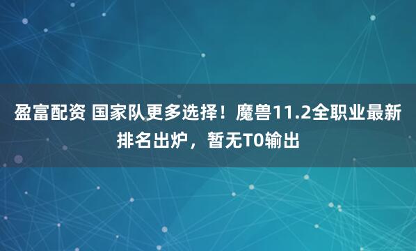 盈富配资 国家队更多选择！魔兽11.2全职业最新排名出炉，暂无T0输出
