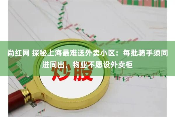 尚红网 探秘上海最难送外卖小区：每批骑手须同进同出，物业不愿设外卖柜