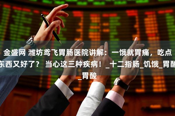 金盛网 潍坊鸢飞胃肠医院讲解：一饿就胃痛，吃点东西又好了？ 当心这三种疾病！_十二指肠_饥饿_胃酸