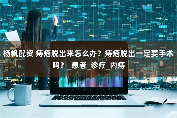 杨帆配资 痔疮脱出来怎么办？痔疮脱出一定要手术吗？_患者_诊疗_内痔