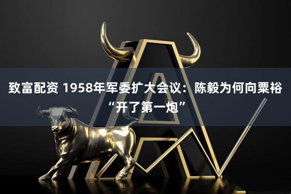 致富配资 1958年军委扩大会议：陈毅为何向粟裕“开了第一炮”