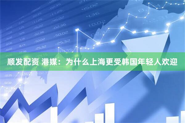 顺发配资 港媒：为什么上海更受韩国年轻人欢迎