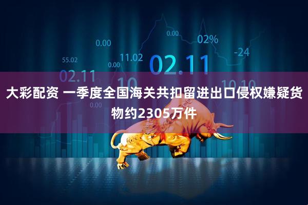 大彩配资 一季度全国海关共扣留进出口侵权嫌疑货物约2305万件