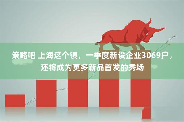 策略吧 上海这个镇，一季度新设企业3069户，还将成为更多新品首发的秀场