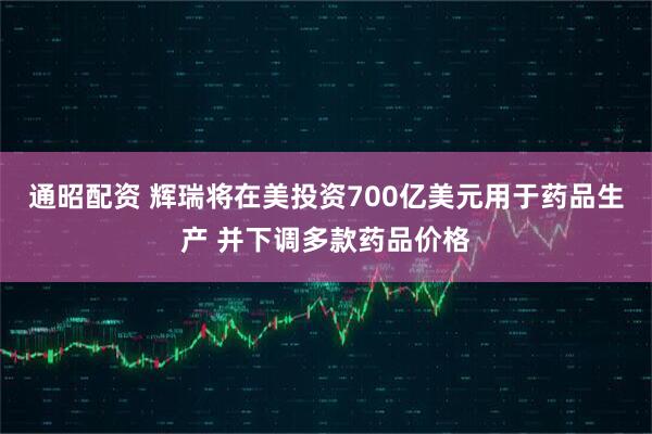 通昭配资 辉瑞将在美投资700亿美元用于药品生产 并下调多款药品价格