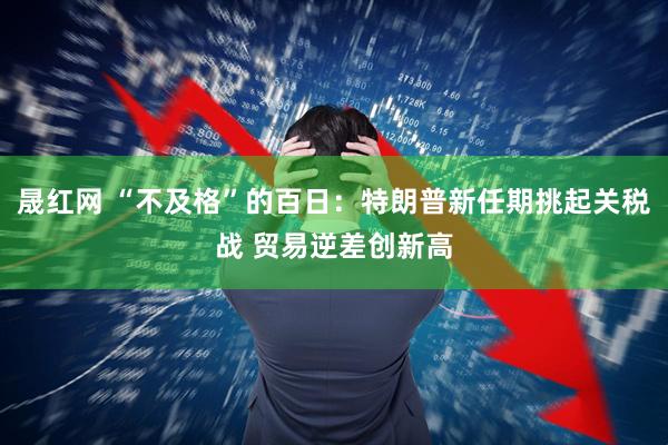 晟红网 “不及格”的百日：特朗普新任期挑起关税战 贸易逆差创新高