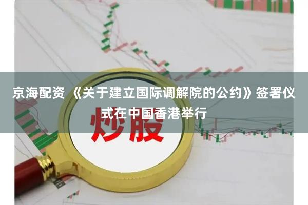 京海配资 《关于建立国际调解院的公约》签署仪式在中国香港举行